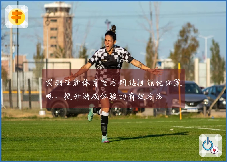 实测亚新体育官方网站性能优化策略，提升游戏体验的有效方法