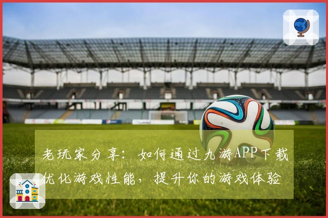 老玩家分享：如何通过九游APP下载优化游戏性能，提升你的游戏体验