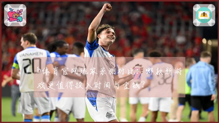 b体育官网玩家亲测对比：哪款新游戏更值得投入时间与金钱？