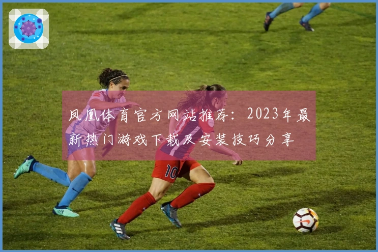凤凰体育官方网站推荐：2023年最新热门游戏下载及安装技巧分享