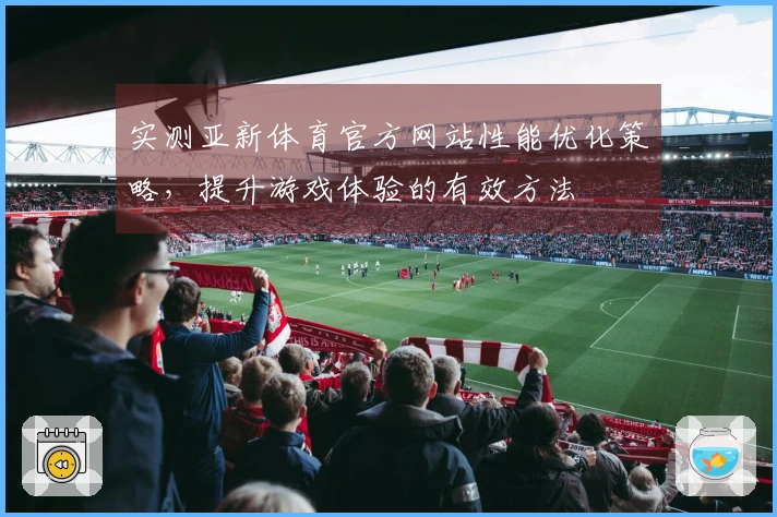 实测亚新体育官方网站性能优化策略，提升游戏体验的有效方法