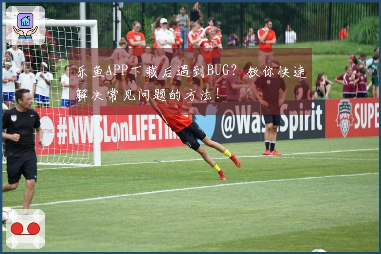 乐鱼APP下载后遇到BUG？教你快速解决常见问题的方法！